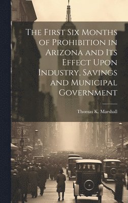 bokomslag The First six Months of Prohibition in Arizona and its Effect Upon Industry, Savings and Municipal Government