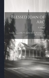 bokomslag Blessed Joan of Arc; Complete Story of her Wonderful Life, her Rehabilitation, her Beatification