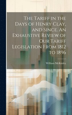The Tariff in the Days of Henry Clay, and Since. An Exhaustive Review of our Tariff Legislation From 1812 to 1896 1