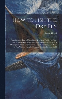 How to Fish the dry fly; Describing the Latest Up-to-date Necessary Tackle, its Cost, and Where to get it and the Proper Method of Using it. A Description of the American and English dry Flies, Also 1