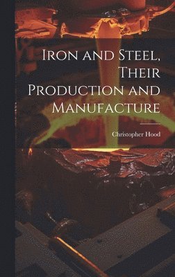 Christopher Hood - Iron and Steel, Their Production and Manufacture, Inbunden