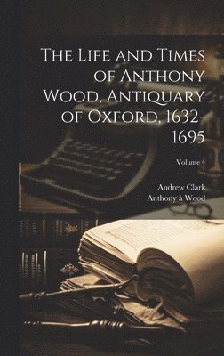 bokomslag The Life and Times of Anthony Wood, Antiquary of Oxford, 1632-1695; Volume 4