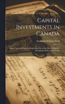 Capital Investments in Canada; Some Facts and Figures Respecting one of the Most Attractive Investment Fields in the World 1