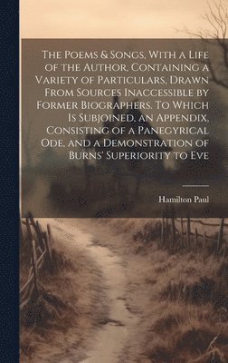 Poems & Songs, With a Life of the Author, Containing a Variety of Particulars, Drawn From Sources Inaccessible by Former Biographers. To Which is Subjoined, an Appendix, Consisting of a Panegyrical ode, and a Demonstration of Burns' Superiority to Eve