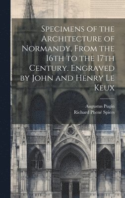 Specimens of the Architecture of Normandy, From the 16th to the 17th Century. Engraved by John and Henry Le Keux 1