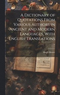 bokomslag A Dictionary of Quotations From Various Authors in Ancient and Modern Languages, With English Translations ..