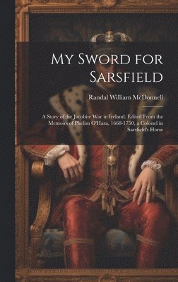 My Sword for Sarsfield; a Story of the Jacobite war in Ireland. Edited From the Memoirs of Phelim O'Hara, 1668-1750, a Colonel in Sarsfield's Horse 1