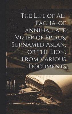 The Life of Ali Pacha, of Jannina, Late Vizier of Epirus, Surnamed Aslan, or the Lion, From Various Documents 1
