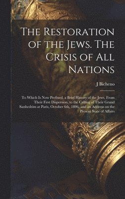 The Restoration of the Jews. The Crisis of all Nations; to Which is now Prefixed, a Brief History of the Jews, From Their First Dispersion, to the Calling of Their Grand Sanhedrim at Paris, October 1