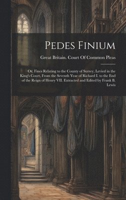 Pedes Finium; or, Fines Relating to the County of Surrey, Levied in the King's Court, From the Seventh Year of Richard I. to the end of the Reign of Henry VII. Extracted and Edited by Frank B. Lewis 1
