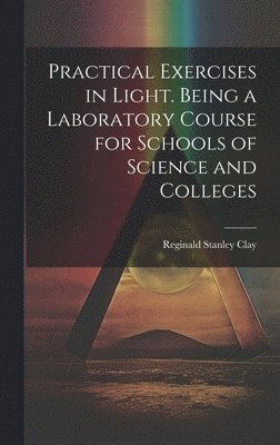 Practical Exercises in Light. Being a Laboratory Course for Schools of Science and Colleges 1