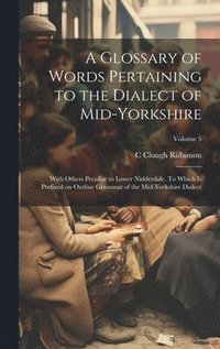 bokomslag A Glossary of Words Pertaining to the Dialect of Mid-Yorkshire; With Others Peculiar to Lower Nidderdale. To Which is Prefixed on Outline Grammar of the Mid-Yorkshire Dialect; Volume 5
