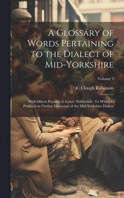 A Glossary of Words Pertaining to the Dialect of Mid-Yorkshire; With Others Peculiar to Lower Nidderdale. To Which is Prefixed on Outline Grammar of the Mid-Yorkshire Dialect; Volume 5 1