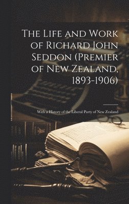 The Life and Work of Richard John Seddon (Premier of New Zealand, 1893-1906); With a History of the Liberal Party of New Zealand 1