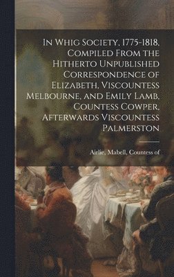 In Whig Society, 1775-1818, Compiled From the Hitherto Unpublished Correspondence of Elizabeth, Viscountess Melbourne, and Emily Lamb, Countess Cowper, Afterwards Viscountess Palmerston 1