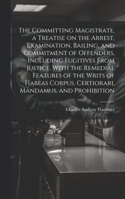 bokomslag The Committing Magistrate, a Treatise on the Arrest, Examination, Bailing, and Commitment of Offenders, Including Fugitives From Justice, With the Remedial Features of the Writs of Habeas Corpus,