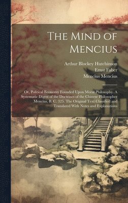 The Mind of Mencius; or, Political Economy Founded Upon Moral Philosophy. A Systematic Digest of the Doctrines of the Chinese Philosopher Mencius, B. C. 325. The Original Text Classified and 1
