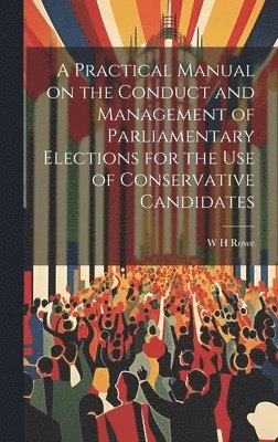 A Practical Manual on the Conduct and Management of Parliamentary Elections for the use of Conservative Candidates 1