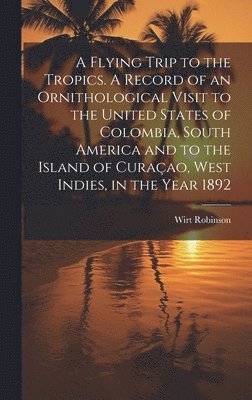A Flying Trip to the Tropics. A Record of an Ornithological Visit to the United States of Colombia, South America and to the Island of Curaao, West Indies, in the Year 1892 1