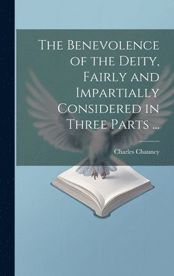 Benevolence of the Deity, Fairly and Impartially Considered in Three Parts ...