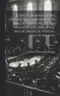 Justice criminelle des duchs de Lorraine et de Bar, du Gassigny, et des trois vchs (Meurthe, Meuse, Moselle, Vosges, Haute-Marne); Volume 1 1