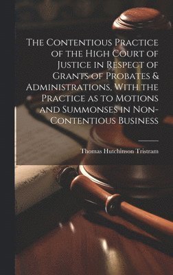 The Contentious Practice of the High Court of Justice in Respect of Grants of Probates & Administrations, With the Practice as to Motions and Summonses in Non-contentious Business 1