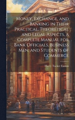 bokomslag Money, Exchange, and Banking in Their Practical, Theoretical and Legal Aspects, a Complete Manual for Bank Officials, Business men, and Students of Commerce