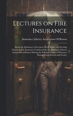 Lectures on Fire Insurance; Being the Substance of Lectures Given Before the Evening Classes in Fire Insurance Conducted by the Insurance Library Association of Boston During the Fall and Winter of Nineteen Hundred and Eleven and Twelve