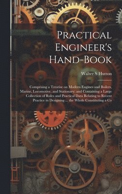 Practical Engineer's Hand-book; Comprising a Treatise on Modern Engines and Boilers, Marine, Locomotive, and Stationary; and Containing a Large Collection of Rules and Practical Data Relating to Recent Practice in Designing ... the Whole Constituting a Co