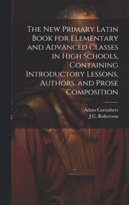 new Primary Latin Book for Elementary and Advanced Classes in High Schools, Containing Introductory Lessons, Authors, and Prose Composition