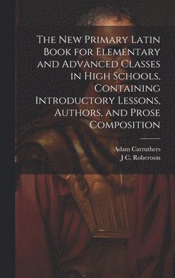 The new Primary Latin Book for Elementary and Advanced Classes in High Schools, Containing Introductory Lessons, Authors, and Prose Composition 1