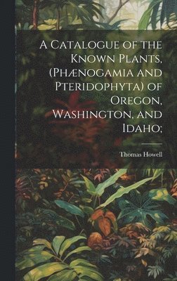 A Catalogue of the Known Plants, (Phnogamia and Pteridophyta) of Oregon, Washington, and Idaho; 1