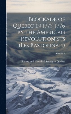 Blockade of Quebec in 1775-1776 by the American Revolutionists (les Bastonnais); Volume 1 1