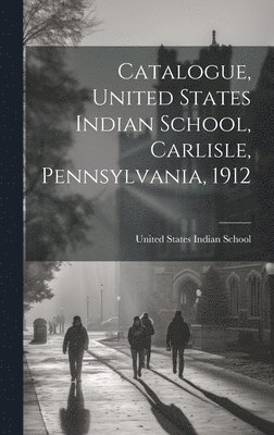 Catalogue, United States Indian School, Carlisle, Pennsylvania, 1912 1