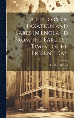 History of Taxation and Taxes in England From the Earliest Times to the Present Day