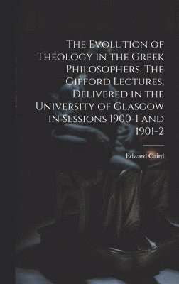 The Evolution of Theology in the Greek Philosophers. The Gifford Lectures, Delivered in the University of Glasgow in Sessions 1900-1 and 1901-2 1