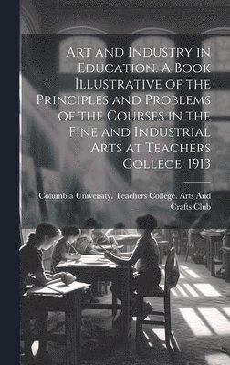 Art and Industry in Education. A Book Illustrative of the Principles and Problems of the Courses in the Fine and Industrial Arts at Teachers College, 1913 1