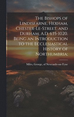 Bishops of Lindisfarne, Hexham, Chester-le-Street, and Durham, A.D. 635-1020. Being an Introduction to the Ecclesiastical History of Northumbria;