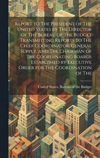 bokomslag Report to The President of The United States by The Director of The Bureau of The Budget Transmitting Reports to The Chief Coordinator, General Supply, and The Chairman of The Coordinating Boards E...