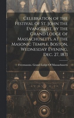 Celebration of the Festival of St. John the Evangelist, by the Grand Lodge of Massachusetts, at the Masonic Temple, Boston, Wednesday Evening, Dec. 27, 1871 1