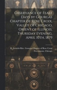 bokomslag Observance of Feast Days by Gourgas Chapter of Rose Croix, Valley of Chicago, Orient of Illinois, Thursday Evening, April 10th, 1879
