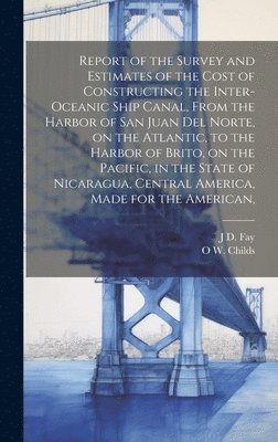 O W 1803-1870 Childs, J D Fay, O. W. 1803-1870 Childs, J. D. Fay, O W. 1803-1870 Childs, J D. Fay, O W Childs - Report of the Survey and Estimates of the Cost of Constructing the Inter-oceanic Ship Canal, From the Harbor of San Juan del Norte, on the Atlantic, to the Harbor of Brito, on the Pacific, in the State of Nicaragua, Central America, Made for the American,, Inbunden