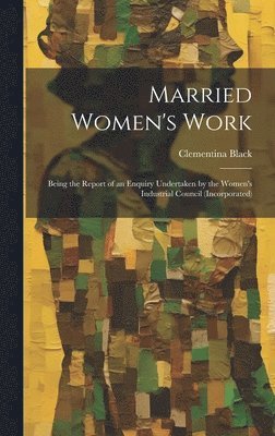 Married Women's Work; Being the Report of an Enquiry Undertaken by the Women's Industrial Council (incorporated) 1