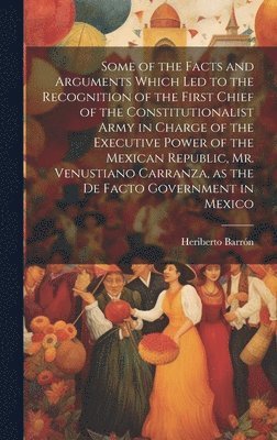 Some of the Facts and Arguments Which led to the Recognition of the First Chief of the Constitutionalist Army in Charge of the Executive Power of the Mexican Republic, Mr. Venustiano Carranza, as the 1