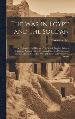 The war in Egypt and the Soudan; an Episode in the History of the British Empire. Being a Descriptive Account of the Scenes and Events of That Great Drama, and Sketches of the Principal Actors in it 1