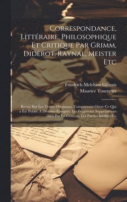 Correspondance, Littéraire, Philosophique et Critique par Grimm, Diderot, Raynal, Meister etc; Revue sur les Textes Originaux, Comprenant Outre ce qui a été Publié à Diverses Époques, les Fragments Supprimés en 1813 par la Censure, les Parties Inédites Co