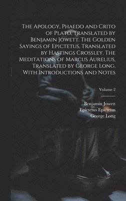 Apology, Phaedo and Crito of Plato, Translated by Benjamin Jowett. The Golden Sayings of Epictetus, Translated by Hastings Crossley. The Meditations of Marcus Aurelius, Translated by George Long. With Introductions and Notes; Volume 2