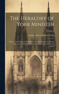 The Heraldry of York Minister; a key to the History of its Builders and Benefactors. As Shewn in the Stained-glass Windows and in the Carved Work in Stone; Volume 1 1