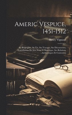 Americ Vespuce, 1451-1512; sa biographie, sa vie, ses voyages, ses dcouvertes, l'attribution de son nom  l'Amrique, ses relations authentiques et contestes 1