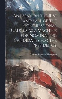 bokomslag An Essay on the Rise and Fall of the Congressional Caucus as a Machine for Nominating Candidates for the Presidency